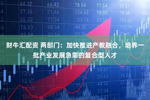 财牛汇配资 两部门：加快推进产教融合，培养一批产业发展急需的复合型人才