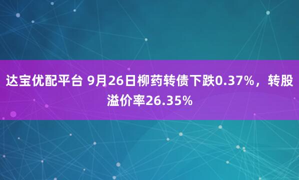 达宝优配平台 9月26日柳药转债下跌0.37%，转股溢价率26.35%