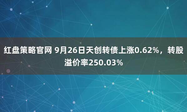 红盘策略官网 9月26日天创转债上涨0.62%，转股溢价率250.03%