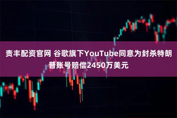 责丰配资官网 谷歌旗下YouTube同意为封杀特朗普账号赔偿2450万美元