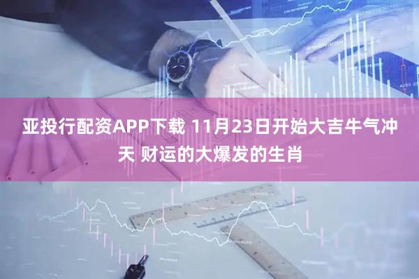 亚投行配资APP下载 11月23日开始大吉牛气冲天 财运的大爆发的生肖