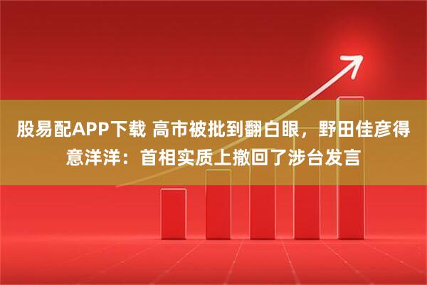 股易配APP下载 高市被批到翻白眼，野田佳彦得意洋洋：首相实质上撤回了涉台发言