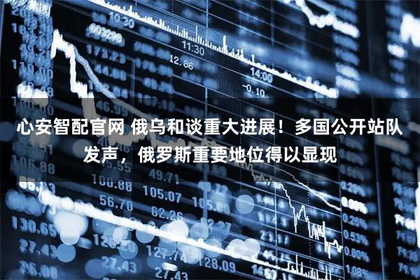 心安智配官网 俄乌和谈重大进展！多国公开站队发声，俄罗斯重要地位得以显现