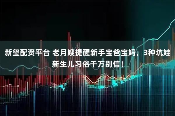 新玺配资平台 老月嫂提醒新手宝爸宝妈，3种坑娃新生儿习俗千万别信！